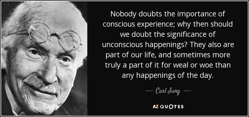 Nobody doubts the importance of conscious experience; why then should we doubt the significance of unconscious happenings? They also are part of our life, and sometimes more truly a part of it for weal or woe than any happenings of the day. - Carl Jung