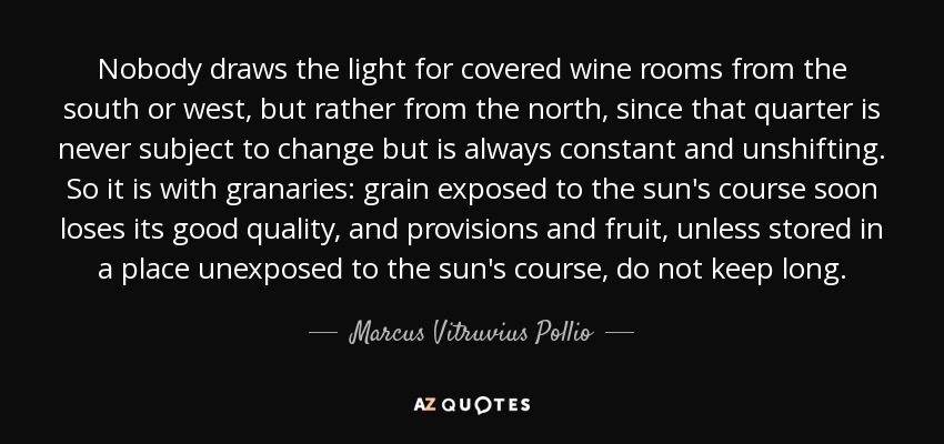 Nobody draws the light for covered wine rooms from the south or west, but rather from the north, since that quarter is never subject to change but is always constant and unshifting. So it is with granaries: grain exposed to the sun's course soon loses its good quality, and provisions and fruit, unless stored in a place unexposed to the sun's course, do not keep long. - Marcus Vitruvius Pollio