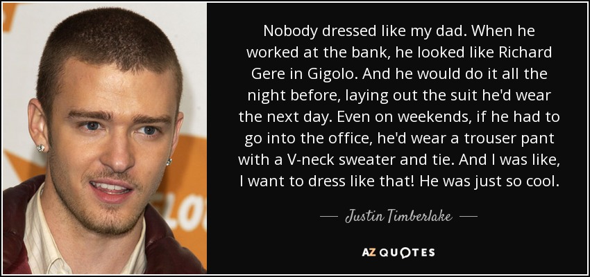 Nobody dressed like my dad. When he worked at the bank, he looked like Richard Gere in Gigolo. And he would do it all the night before, laying out the suit he'd wear the next day. Even on weekends, if he had to go into the office, he'd wear a trouser pant with a V-neck sweater and tie. And I was like, I want to dress like that! He was just so cool. - Justin Timberlake