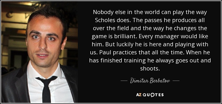 Nobody else in the world can play the way Scholes does. The passes he produces all over the field and the way he changes the game is brilliant. Every manager would like him. But luckily he is here and playing with us. Paul practices that all the time. When he has finished training he always goes out and shoots. - Dimitar Berbatov