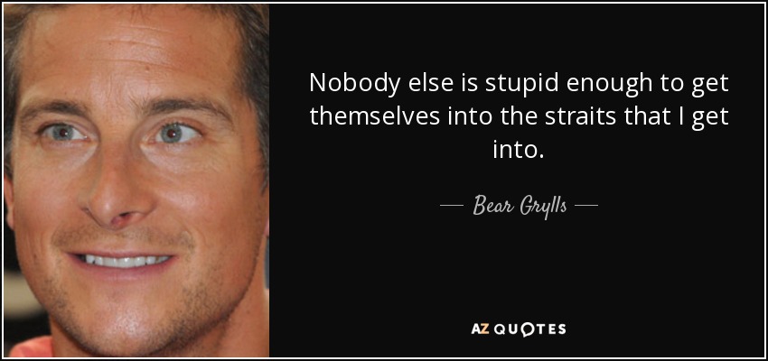 Nobody else is stupid enough to get themselves into the straits that I get into. - Bear Grylls