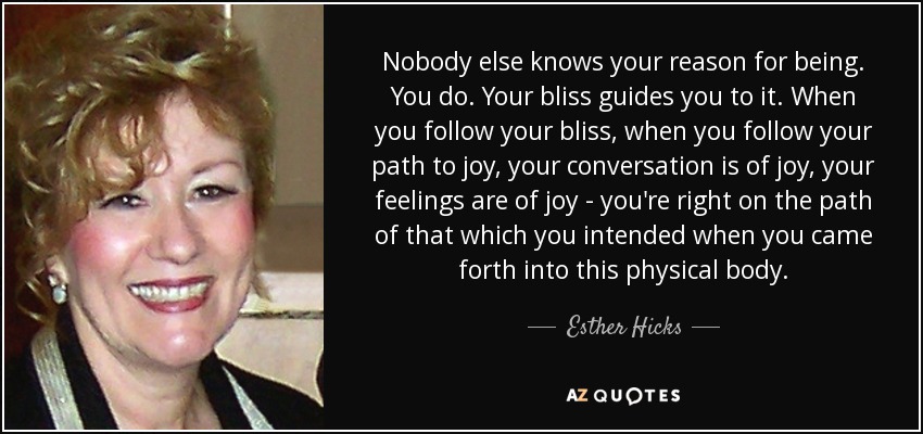 Nobody else knows your reason for being. You do. Your bliss guides you to it. When you follow your bliss, when you follow your path to joy, your conversation is of joy, your feelings are of joy - you're right on the path of that which you intended when you came forth into this physical body. - Esther Hicks