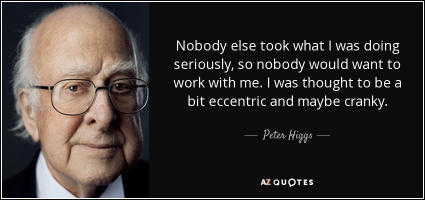 Nobody else took what I was doing seriously, so nobody would want to work with me. I was thought to be a bit eccentric and maybe cranky. - Peter Higgs