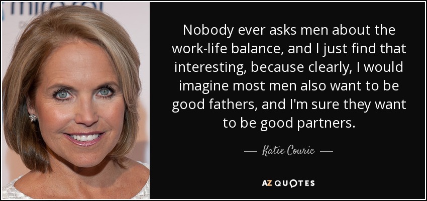 Nobody ever asks men about the work-life balance, and I just find that interesting, because clearly, I would imagine most men also want to be good fathers, and I'm sure they want to be good partners. - Katie Couric