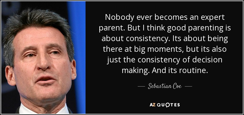 Nobody ever becomes an expert parent. But I think good parenting is about consistency. Its about being there at big moments, but its also just the consistency of decision making. And its routine. - Sebastian Coe