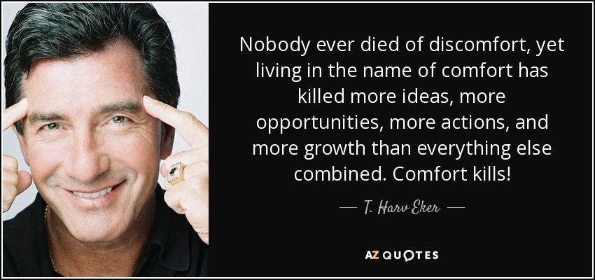 Nobody ever died of discomfort, yet living in the name of comfort has killed more ideas, more opportunities, more actions, and more growth than everything else combined. Comfort kills! - T. Harv Eker