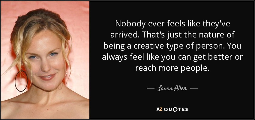 Nobody ever feels like they've arrived. That's just the nature of being a creative type of person. You always feel like you can get better or reach more people. - Laura Allen