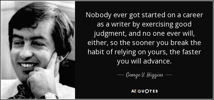 Nobody ever got started on a career as a writer by exercising good judgment, and no one ever will, either, so the sooner you break the habit of relying on yours, the faster you will advance. - George V. Higgins