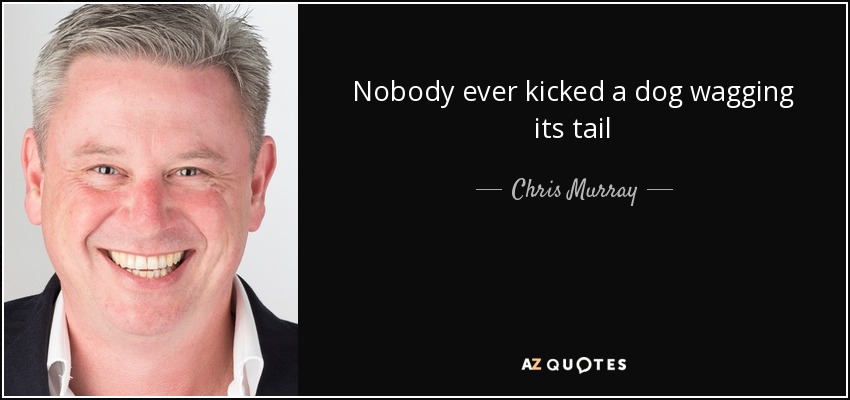 Nobody ever kicked a dog wagging its tail - Chris Murray