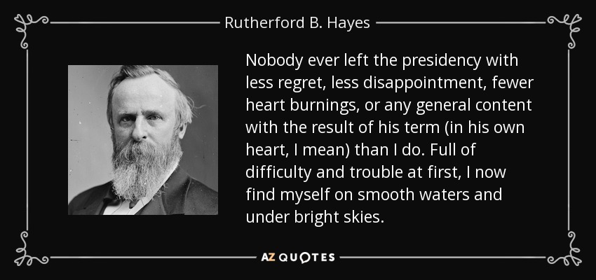 Nobody ever left the presidency with less regret, less disappointment, fewer heart burnings, or any general content with the result of his term (in his own heart, I mean) than I do. Full of difficulty and trouble at first, I now find myself on smooth waters and under bright skies. - Rutherford B. Hayes
