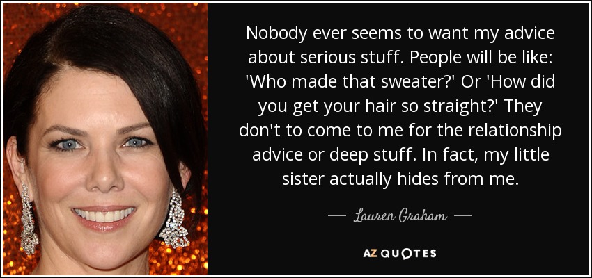 Nobody ever seems to want my advice about serious stuff. People will be like: 'Who made that sweater?' Or 'How did you get your hair so straight?' They don't to come to me for the relationship advice or deep stuff. In fact, my little sister actually hides from me. - Lauren Graham