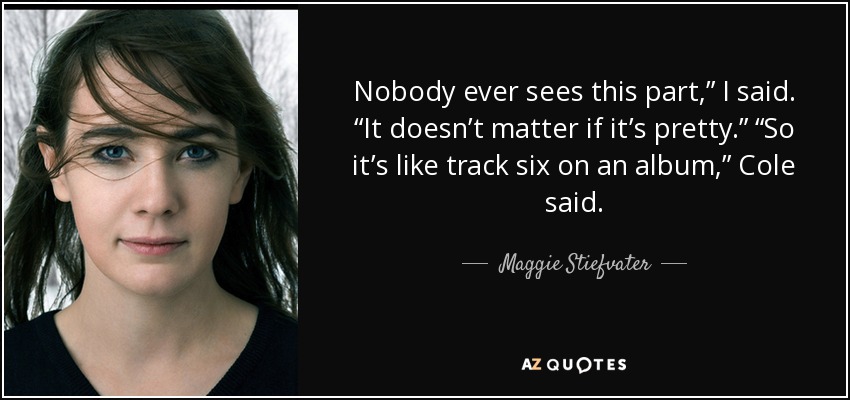 Nobody ever sees this part,” I said. “It doesn’t matter if it’s pretty.” “So it’s like track six on an album,” Cole said. - Maggie Stiefvater