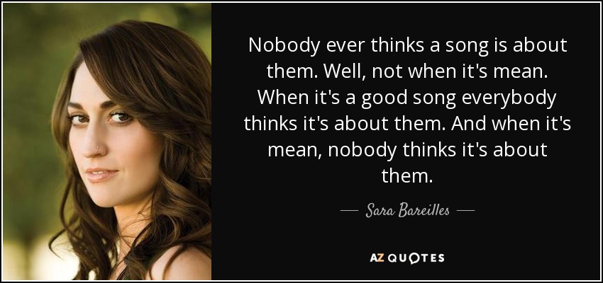 Nobody ever thinks a song is about them. Well, not when it's mean. When it's a good song everybody thinks it's about them. And when it's mean, nobody thinks it's about them. - Sara Bareilles