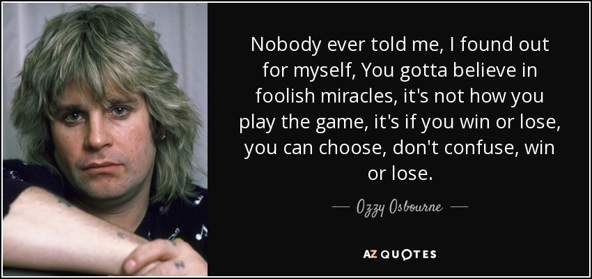 Nobody ever told me, I found out for myself, You gotta believe in foolish miracles, it's not how you play the game, it's if you win or lose, you can choose, don't confuse, win or lose. - Ozzy Osbourne