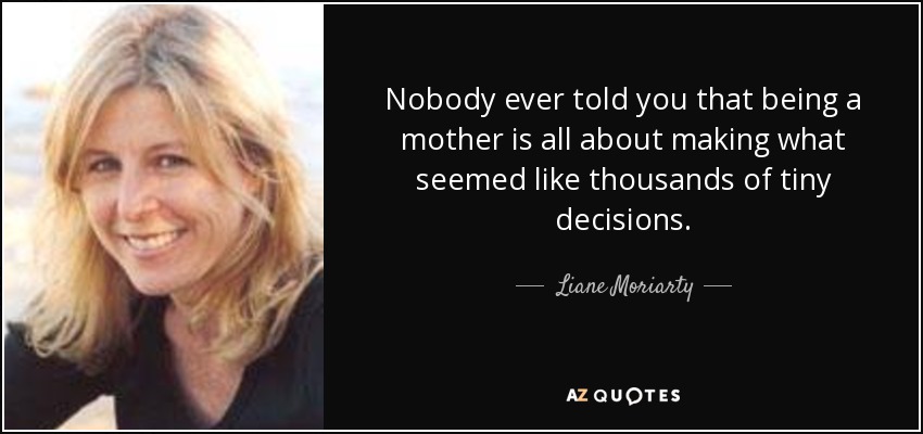Nobody ever told you that being a mother is all about making what seemed like thousands of tiny decisions. - Liane Moriarty