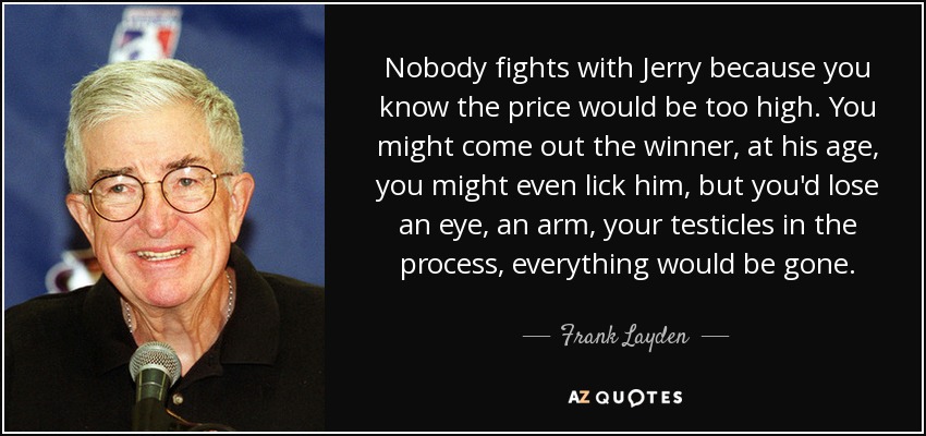 Nobody fights with Jerry because you know the price would be too high. You might come out the winner, at his age, you might even lick him, but you'd lose an eye, an arm, your testicles in the process, everything would be gone. - Frank Layden