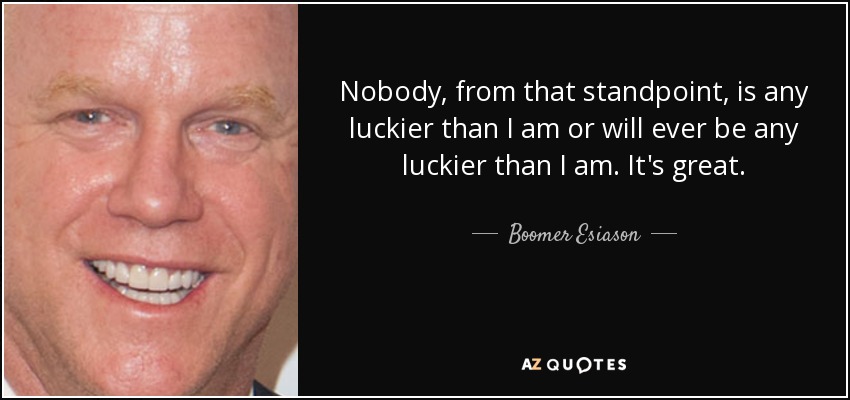 Nobody, from that standpoint, is any luckier than I am or will ever be any luckier than I am. It's great. - Boomer Esiason