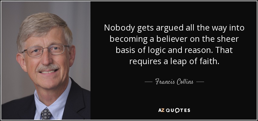 Nobody gets argued all the way into becoming a believer on the sheer basis of logic and reason. That requires a leap of faith. - Francis Collins