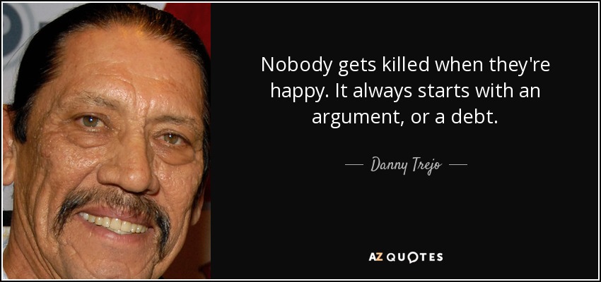Nobody gets killed when they're happy. It always starts with an argument, or a debt. - Danny Trejo