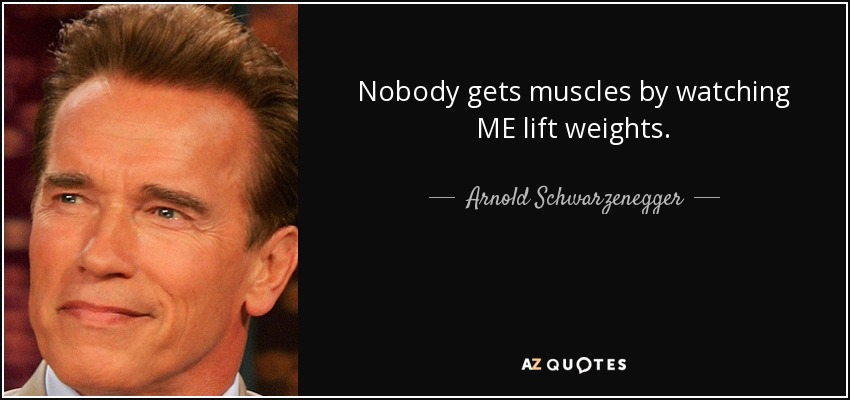 Nobody gets muscles by watching ME lift weights. - Arnold Schwarzenegger
