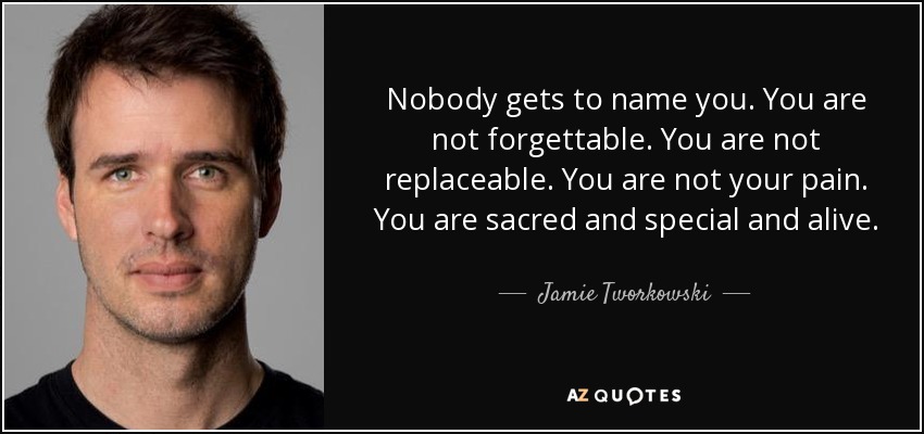 Nobody gets to name you. You are not forgettable. You are not replaceable. You are not your pain. You are sacred and special and alive. - Jamie Tworkowski