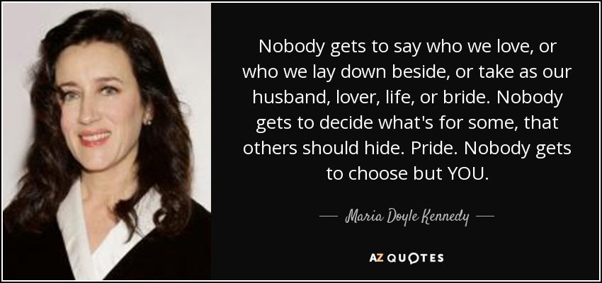 Nobody gets to say who we love, or who we lay down beside, or take as our husband, lover, life, or bride. Nobody gets to decide what's for some, that others should hide. Pride. Nobody gets to choose but YOU. - Maria Doyle Kennedy