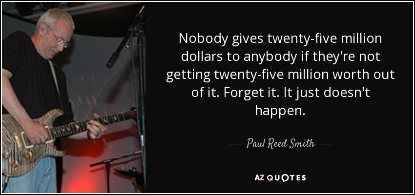 Nobody gives twenty-five million dollars to anybody if they're not getting twenty-five million worth out of it. Forget it. It just doesn't happen. - Paul Reed Smith