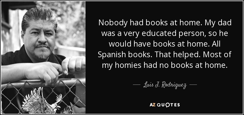 Nobody had books at home. My dad was a very educated person, so he would have books at home. All Spanish books. That helped. Most of my homies had no books at home. - Luis J. Rodriguez