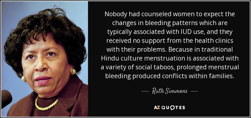 Nobody had counseled women to expect the changes in bleeding patterns which are typically associated with IUD use, and they received no support from the health clinics with their problems. Because in traditional Hindu culture menstruation is associated with a variety of social taboos, prolonged menstrual bleeding produced conflicts within families. - Ruth Simmons