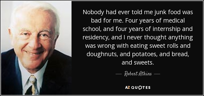 Nobody had ever told me junk food was bad for me. Four years of medical school, and four years of internship and residency, and I never thought anything was wrong with eating sweet rolls and doughnuts, and potatoes, and bread, and sweets. - Robert Atkins