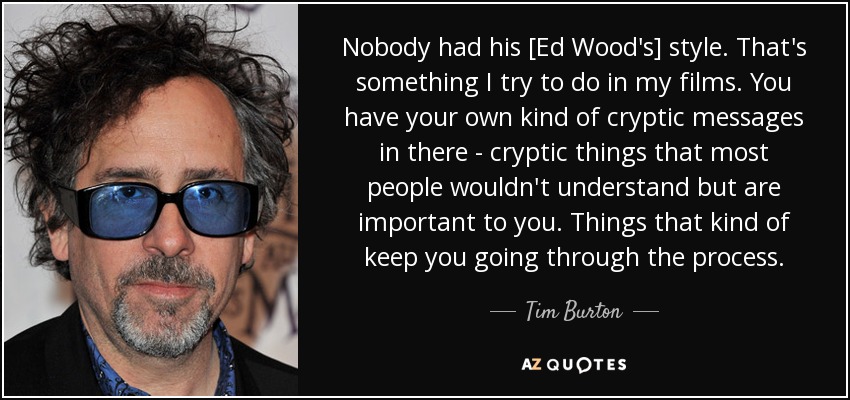 Nobody had his [Ed Wood's] style. That's something I try to do in my films. You have your own kind of cryptic messages in there - cryptic things that most people wouldn't understand but are important to you. Things that kind of keep you going through the process. - Tim Burton
