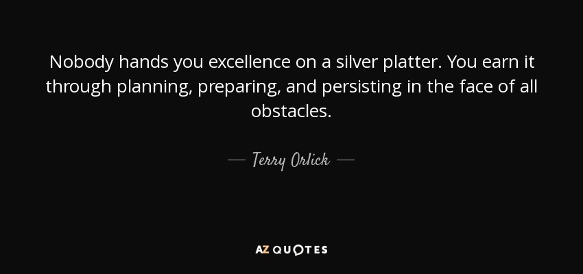 Nobody hands you excellence on a silver platter. You earn it through planning, preparing, and persisting in the face of all obstacles. - Terry Orlick