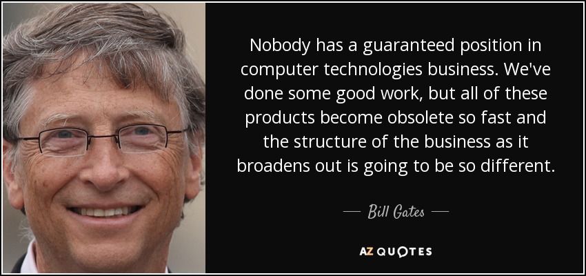 Nobody has a guaranteed position in computer technologies business. We've done some good work, but all of these products become obsolete so fast and the structure of the business as it broadens out is going to be so different. - Bill Gates