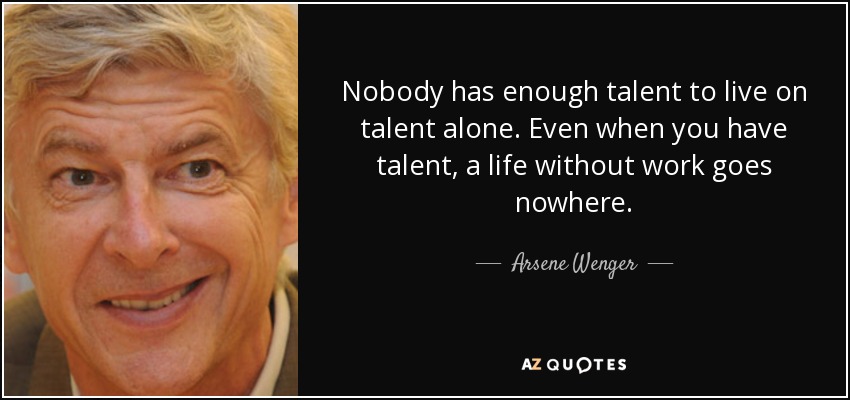 Nobody has enough talent to live on talent alone. Even when you have talent, a life without work goes nowhere. - Arsene Wenger