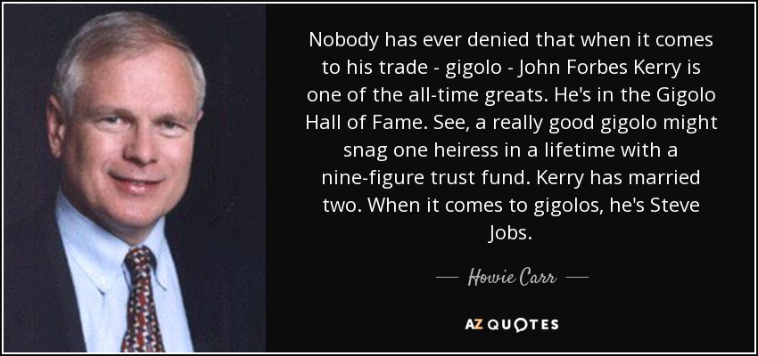 Nobody has ever denied that when it comes to his trade - gigolo - John Forbes Kerry is one of the all-time greats. He's in the Gigolo Hall of Fame. See, a really good gigolo might snag one heiress in a lifetime with a nine-figure trust fund. Kerry has married two. When it comes to gigolos, he's Steve Jobs. - Howie Carr