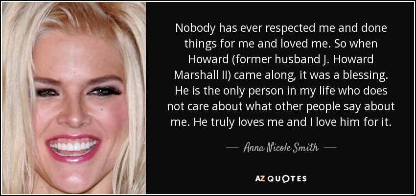 Nobody has ever respected me and done things for me and loved me. So when Howard (former husband J. Howard Marshall II) came along, it was a blessing. He is the only person in my life who does not care about what other people say about me. He truly loves me and I love him for it. - Anna Nicole Smith