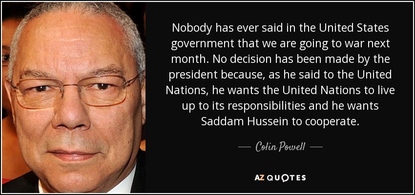 Nobody has ever said in the United States government that we are going to war next month. No decision has been made by the president because, as he said to the United Nations, he wants the United Nations to live up to its responsibilities and he wants Saddam Hussein to cooperate. - Colin Powell