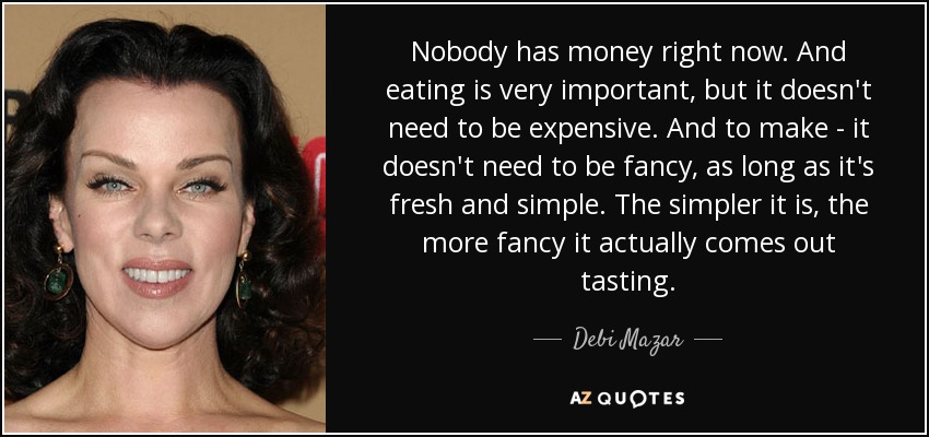 Nobody has money right now. And eating is very important, but it doesn't need to be expensive. And to make - it doesn't need to be fancy, as long as it's fresh and simple. The simpler it is, the more fancy it actually comes out tasting. - Debi Mazar