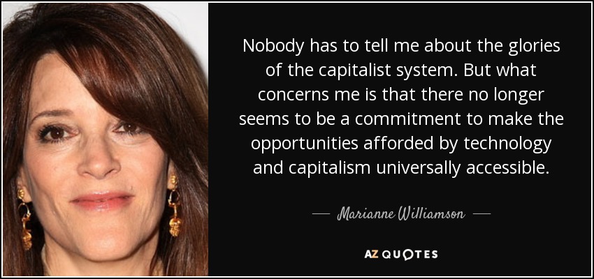 Nobody has to tell me about the glories of the capitalist system. But what concerns me is that there no longer seems to be a commitment to make the opportunities afforded by technology and capitalism universally accessible. - Marianne Williamson