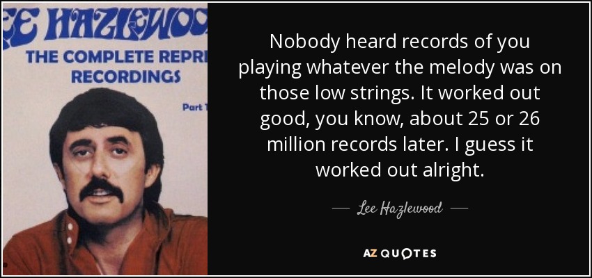 Nobody heard records of you playing whatever the melody was on those low strings. It worked out good, you know, about 25 or 26 million records later. I guess it worked out alright. - Lee Hazlewood