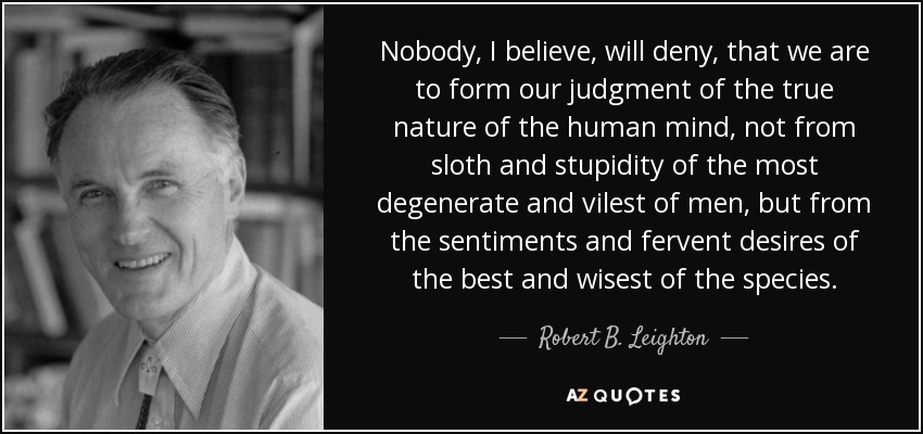 Nobody, I believe, will deny, that we are to form our judgment of the true nature of the human mind, not from sloth and stupidity of the most degenerate and vilest of men, but from the sentiments and fervent desires of the best and wisest of the species. - Robert B. Leighton