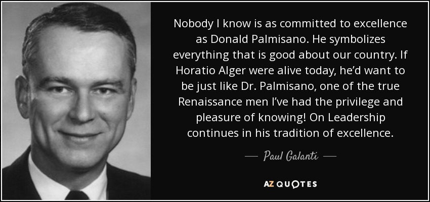 Nobody I know is as committed to excellence as Donald Palmisano. He symbolizes everything that is good about our country. If Horatio Alger were alive today, heʼd want to be just like Dr. Palmisano, one of the true Renaissance men Iʼve had the privilege and pleasure of knowing! On Leadership continues in his tradition of excellence. - Paul Galanti