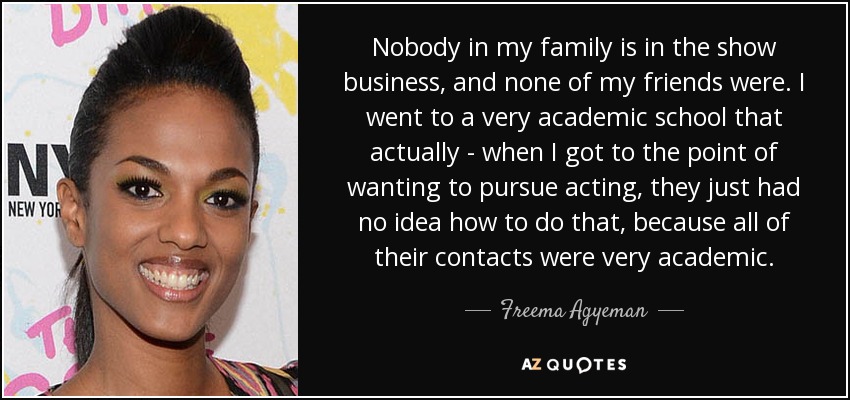 Nobody in my family is in the show business, and none of my friends were. I went to a very academic school that actually - when I got to the point of wanting to pursue acting, they just had no idea how to do that, because all of their contacts were very academic. - Freema Agyeman
