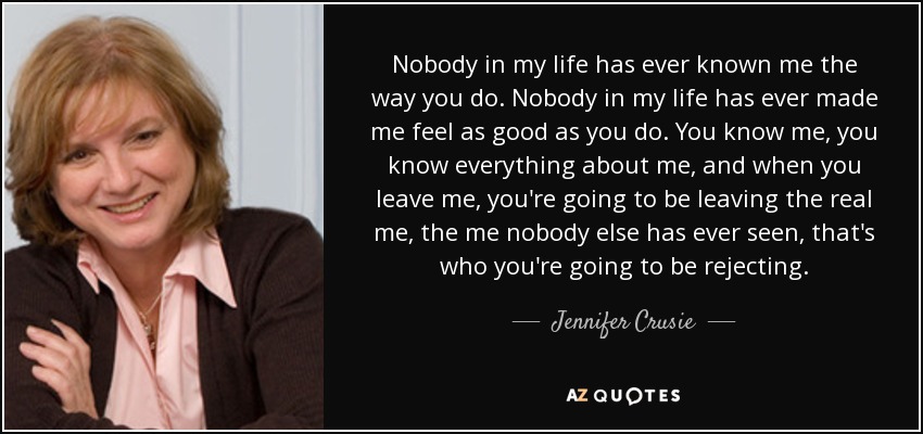 Nobody in my life has ever known me the way you do. Nobody in my life has ever made me feel as good as you do. You know me, you know everything about me, and when you leave me, you're going to be leaving the real me, the me nobody else has ever seen, that's who you're going to be rejecting. - Jennifer Crusie