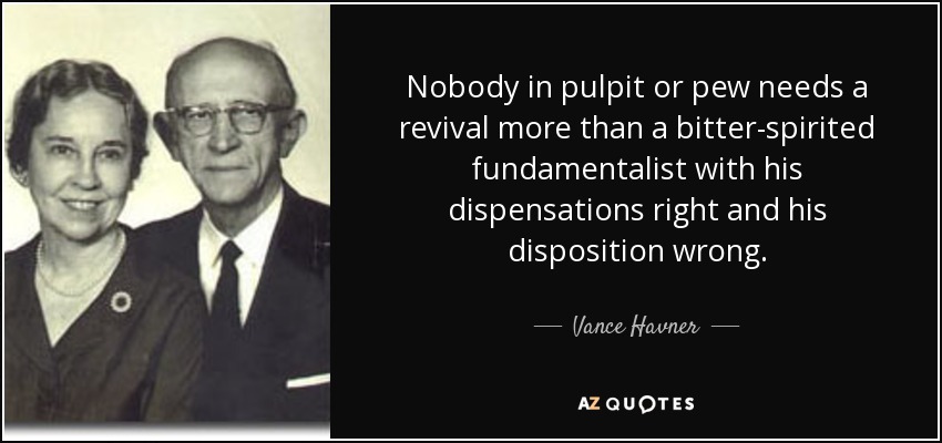 Nobody in pulpit or pew needs a revival more than a bitter-spirited fundamentalist with his dispensations right and his disposition wrong. - Vance Havner