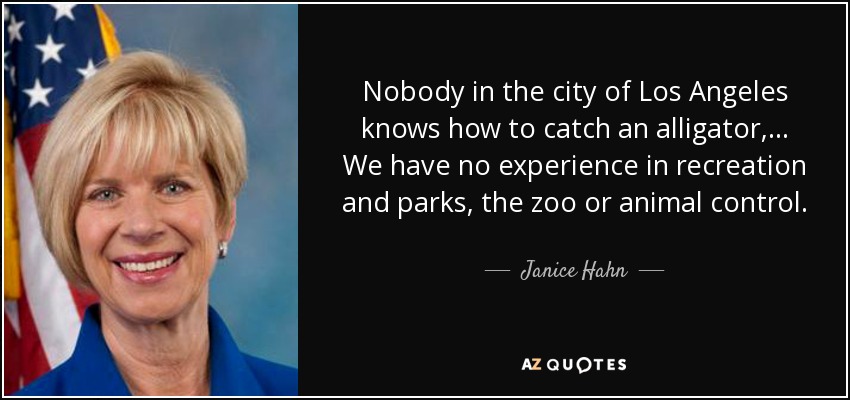 Nobody in the city of Los Angeles knows how to catch an alligator, ... We have no experience in recreation and parks, the zoo or animal control. - Janice Hahn