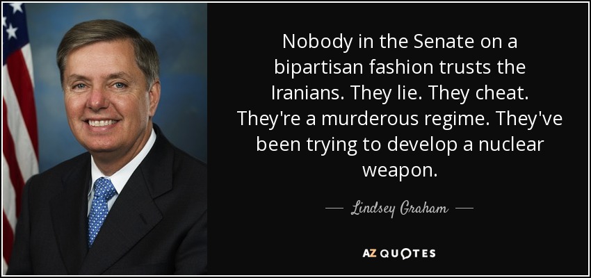 Nobody in the Senate on a bipartisan fashion trusts the Iranians. They lie. They cheat. They're a murderous regime. They've been trying to develop a nuclear weapon. - Lindsey Graham