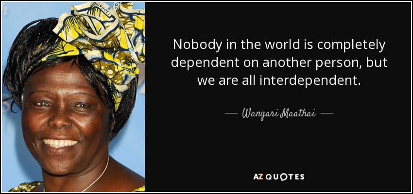 Nobody in the world is completely dependent on another person, but we are all interdependent. - Wangari Maathai