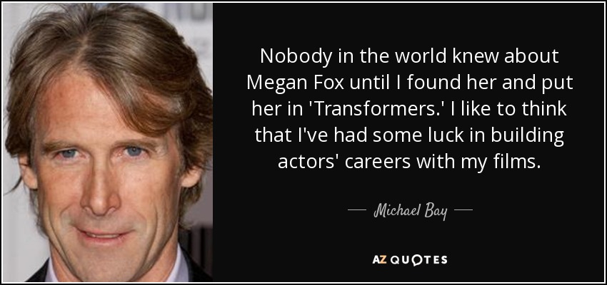 Nobody in the world knew about Megan Fox until I found her and put her in 'Transformers.' I like to think that I've had some luck in building actors' careers with my films. - Michael Bay