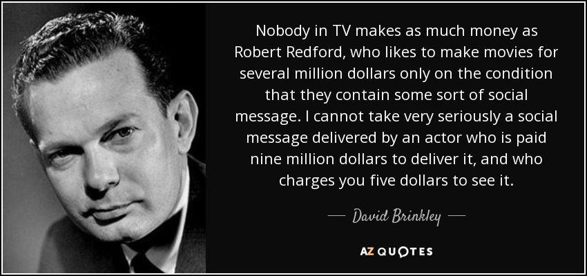 Nobody in TV makes as much money as Robert Redford, who likes to make movies for several million dollars only on the condition that they contain some sort of social message. I cannot take very seriously a social message delivered by an actor who is paid nine million dollars to deliver it, and who charges you five dollars to see it. - David Brinkley